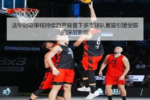 法甲财政审核持续趋严背景下多支球队夏窗引援受限的深层影响