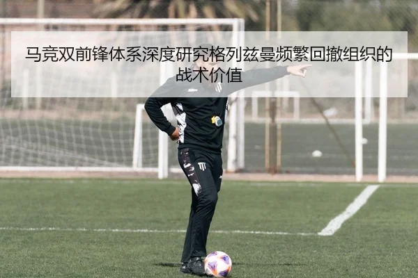 马竞双前锋体系深度研究格列兹曼频繁回撤组织的战术价值